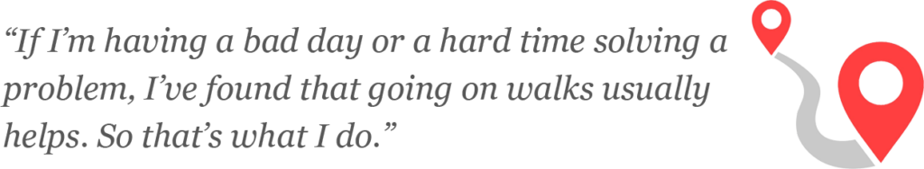 ]“If I’m having a bad day or a hard time solving a problem, I’ve found that going on walks usually helps. So that’s what I do.”