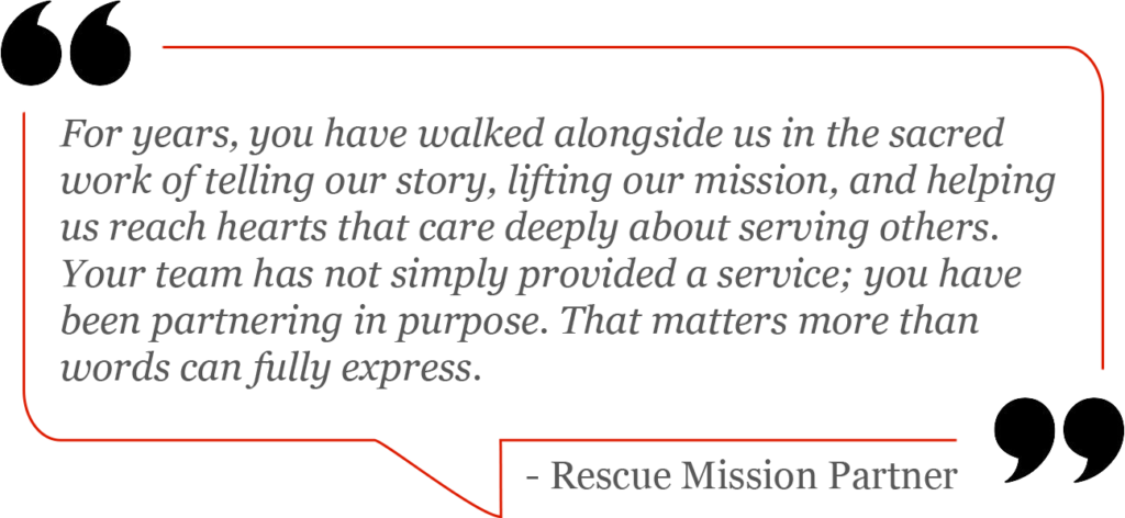 “For years, you have walked alongside us in the sacred work of telling our story, lifting our mission, and helping us reach hearts that care deeply about serving others. Your team has not simply provided a service; you have been partnering in purpose. That matters more than words can fully express.” - Rescue Mission Partner